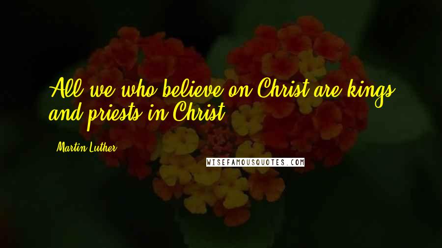 Martin Luther Quotes: All we who believe on Christ are kings and priests in Christ.