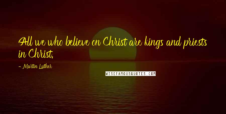 Martin Luther Quotes: All we who believe on Christ are kings and priests in Christ.