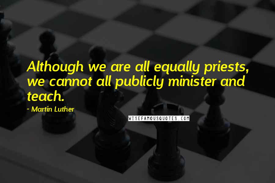 Martin Luther Quotes: Although we are all equally priests, we cannot all publicly minister and teach.