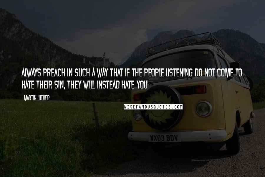 Martin Luther Quotes: Always preach in such a way that if the people listening do not come to hate their sin, they will instead hate you