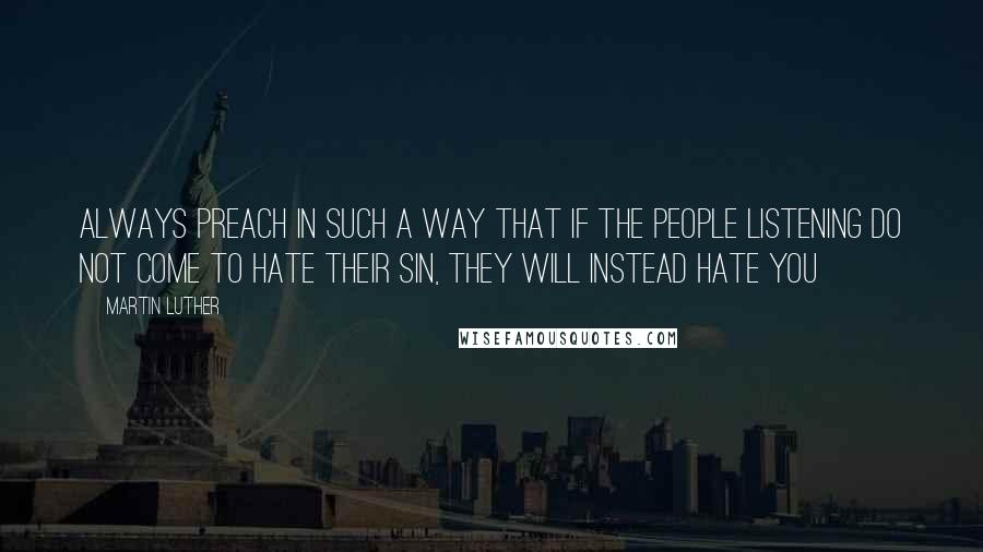 Martin Luther Quotes: Always preach in such a way that if the people listening do not come to hate their sin, they will instead hate you