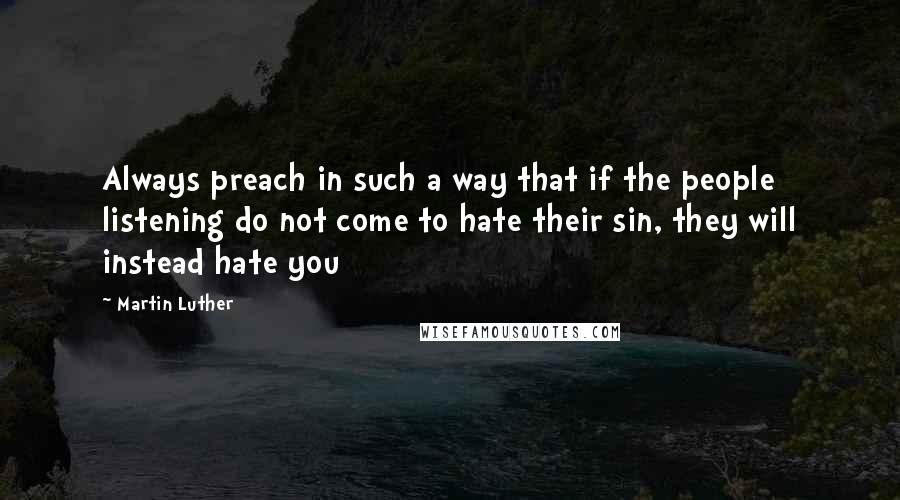 Martin Luther Quotes: Always preach in such a way that if the people listening do not come to hate their sin, they will instead hate you