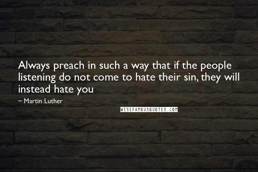 Martin Luther Quotes: Always preach in such a way that if the people listening do not come to hate their sin, they will instead hate you