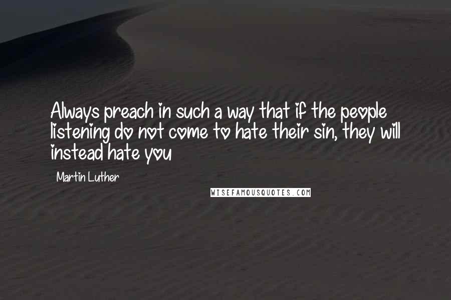 Martin Luther Quotes: Always preach in such a way that if the people listening do not come to hate their sin, they will instead hate you