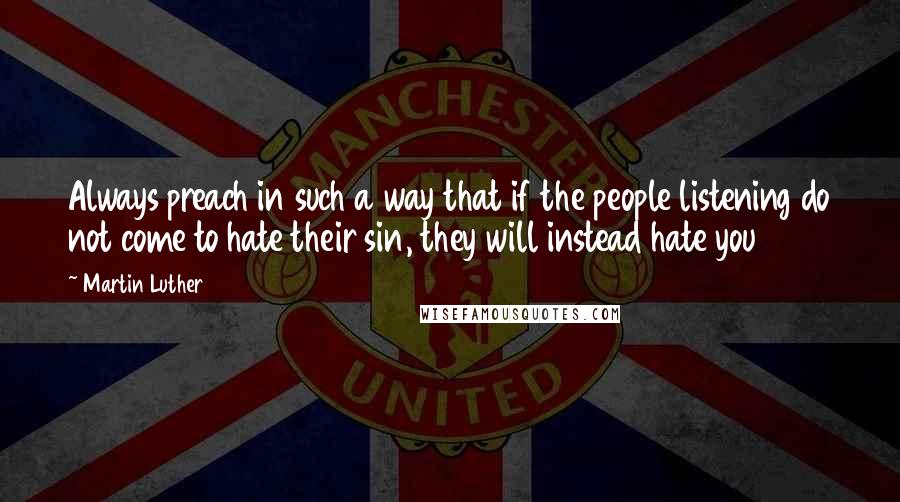Martin Luther Quotes: Always preach in such a way that if the people listening do not come to hate their sin, they will instead hate you