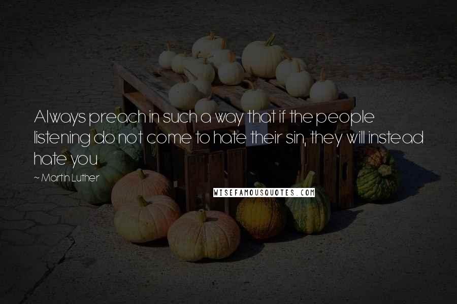 Martin Luther Quotes: Always preach in such a way that if the people listening do not come to hate their sin, they will instead hate you