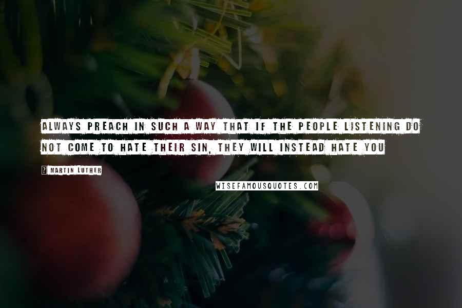 Martin Luther Quotes: Always preach in such a way that if the people listening do not come to hate their sin, they will instead hate you