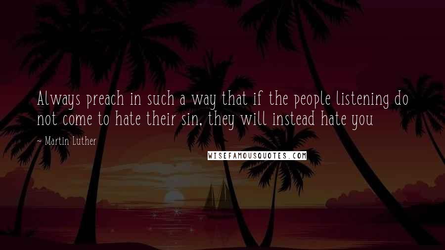 Martin Luther Quotes: Always preach in such a way that if the people listening do not come to hate their sin, they will instead hate you