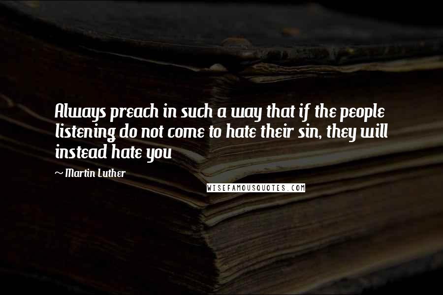 Martin Luther Quotes: Always preach in such a way that if the people listening do not come to hate their sin, they will instead hate you