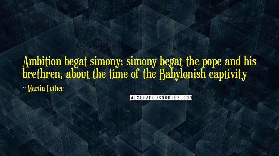 Martin Luther Quotes: Ambition begat simony; simony begat the pope and his brethren, about the time of the Babylonish captivity