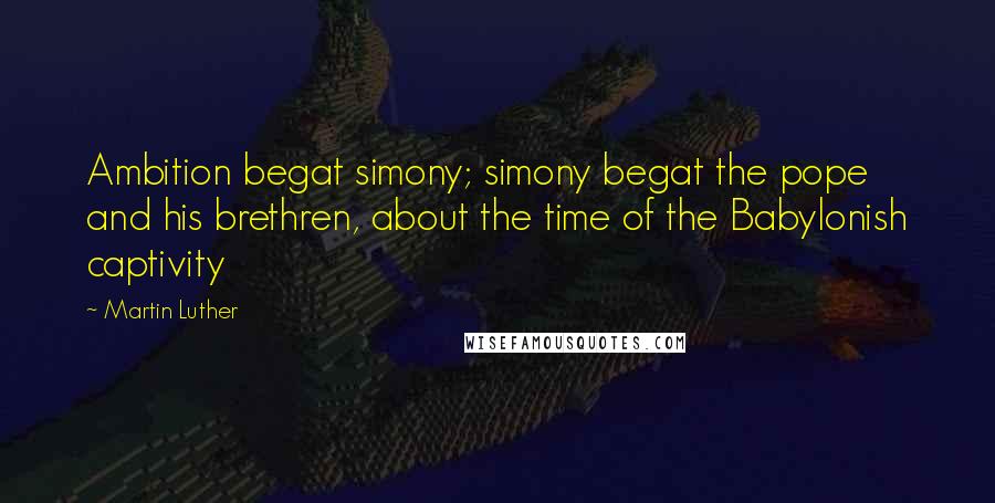 Martin Luther Quotes: Ambition begat simony; simony begat the pope and his brethren, about the time of the Babylonish captivity
