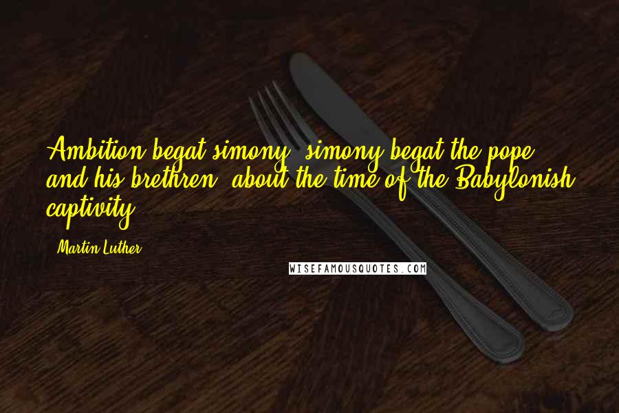 Martin Luther Quotes: Ambition begat simony; simony begat the pope and his brethren, about the time of the Babylonish captivity