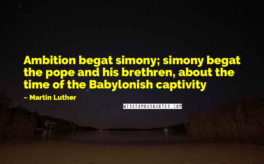 Martin Luther Quotes: Ambition begat simony; simony begat the pope and his brethren, about the time of the Babylonish captivity