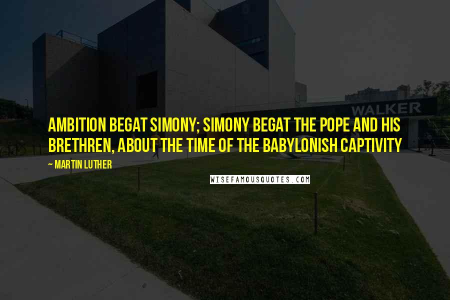Martin Luther Quotes: Ambition begat simony; simony begat the pope and his brethren, about the time of the Babylonish captivity