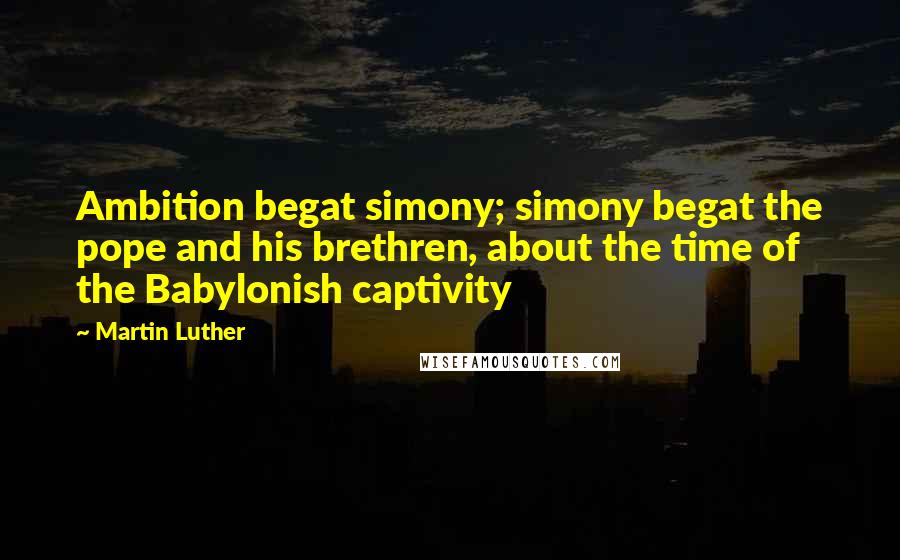 Martin Luther Quotes: Ambition begat simony; simony begat the pope and his brethren, about the time of the Babylonish captivity