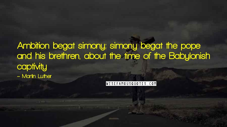 Martin Luther Quotes: Ambition begat simony; simony begat the pope and his brethren, about the time of the Babylonish captivity