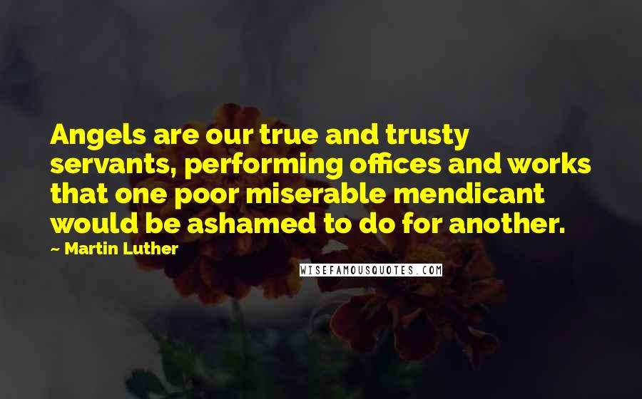 Martin Luther Quotes: Angels are our true and trusty servants, performing offices and works that one poor miserable mendicant would be ashamed to do for another.