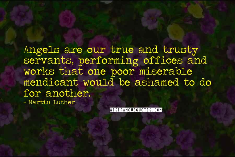 Martin Luther Quotes: Angels are our true and trusty servants, performing offices and works that one poor miserable mendicant would be ashamed to do for another.