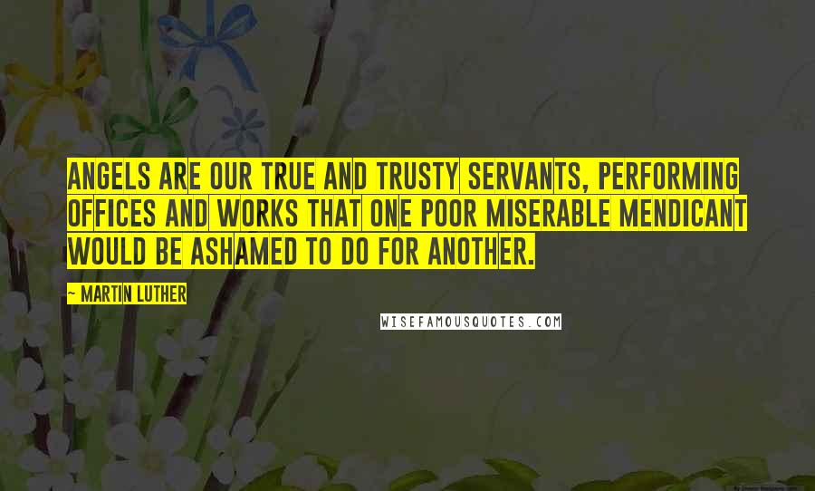 Martin Luther Quotes: Angels are our true and trusty servants, performing offices and works that one poor miserable mendicant would be ashamed to do for another.