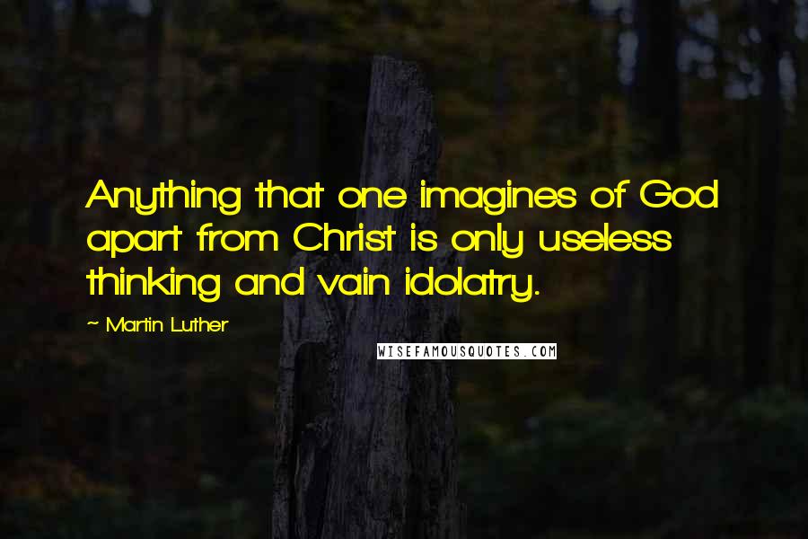 Martin Luther Quotes: Anything that one imagines of God apart from Christ is only useless thinking and vain idolatry.