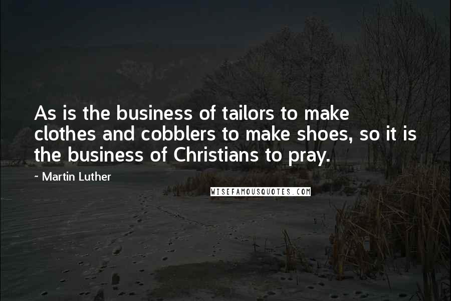 Martin Luther Quotes: As is the business of tailors to make clothes and cobblers to make shoes, so it is the business of Christians to pray.
