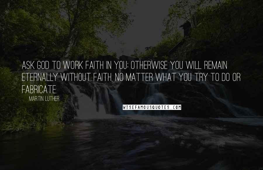 Martin Luther Quotes: Ask God to work faith in you; otherwise you will remain eternally without faith, no matter what you try to do or fabricate.