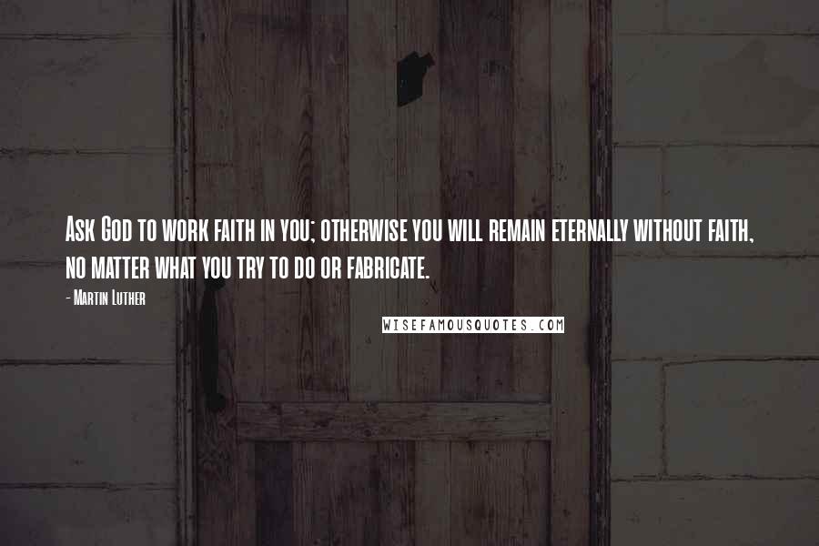 Martin Luther Quotes: Ask God to work faith in you; otherwise you will remain eternally without faith, no matter what you try to do or fabricate.