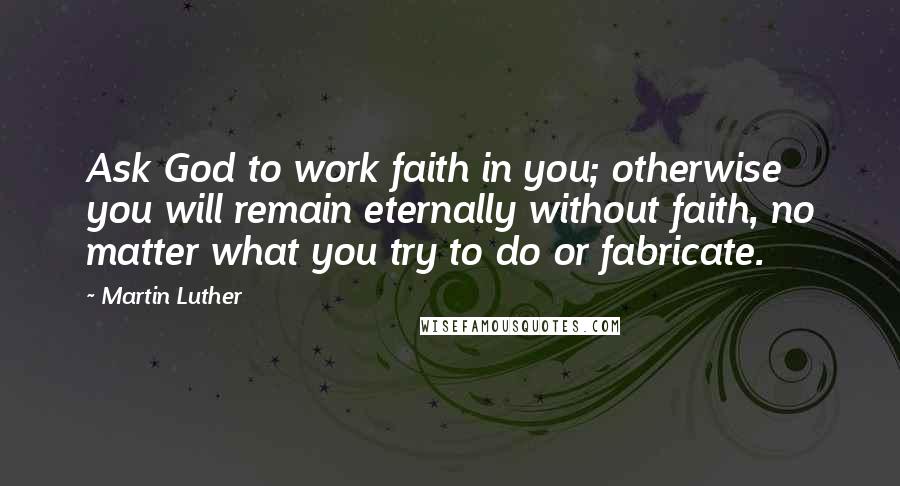 Martin Luther Quotes: Ask God to work faith in you; otherwise you will remain eternally without faith, no matter what you try to do or fabricate.