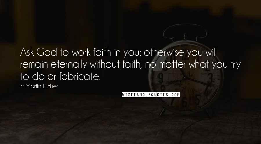 Martin Luther Quotes: Ask God to work faith in you; otherwise you will remain eternally without faith, no matter what you try to do or fabricate.