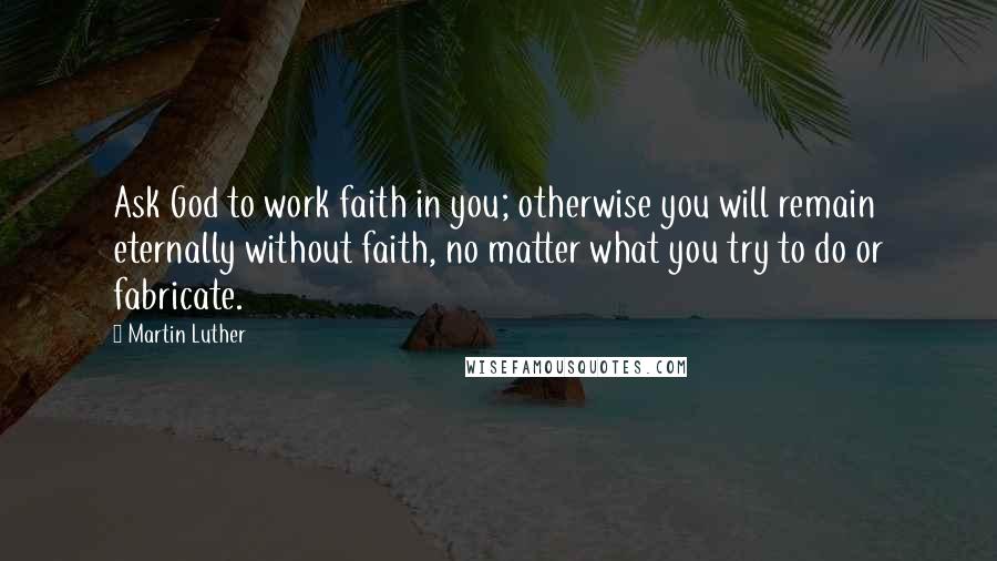 Martin Luther Quotes: Ask God to work faith in you; otherwise you will remain eternally without faith, no matter what you try to do or fabricate.