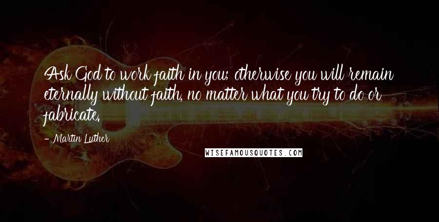 Martin Luther Quotes: Ask God to work faith in you; otherwise you will remain eternally without faith, no matter what you try to do or fabricate.