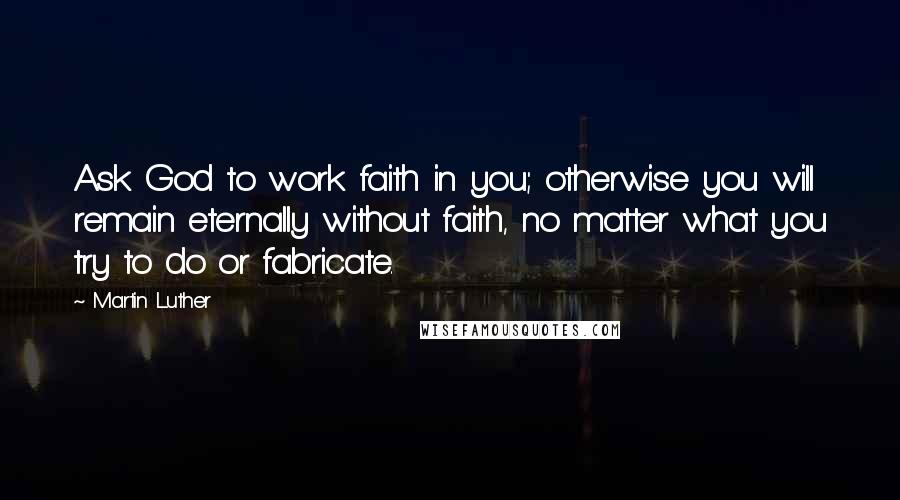 Martin Luther Quotes: Ask God to work faith in you; otherwise you will remain eternally without faith, no matter what you try to do or fabricate.