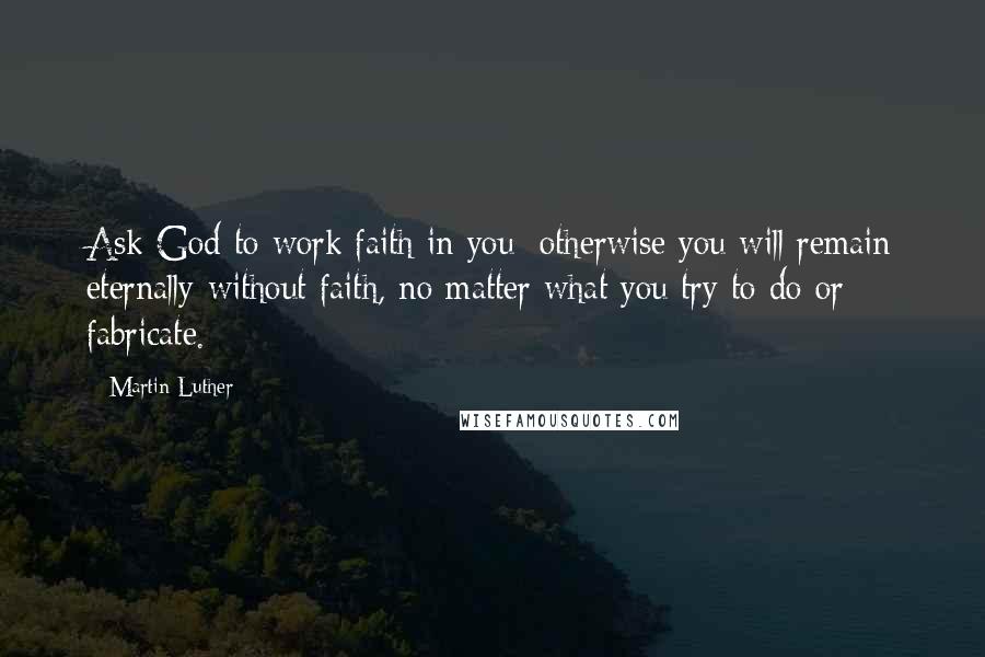 Martin Luther Quotes: Ask God to work faith in you; otherwise you will remain eternally without faith, no matter what you try to do or fabricate.