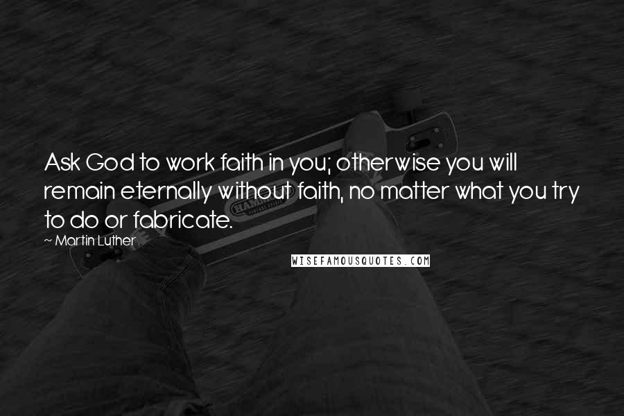 Martin Luther Quotes: Ask God to work faith in you; otherwise you will remain eternally without faith, no matter what you try to do or fabricate.