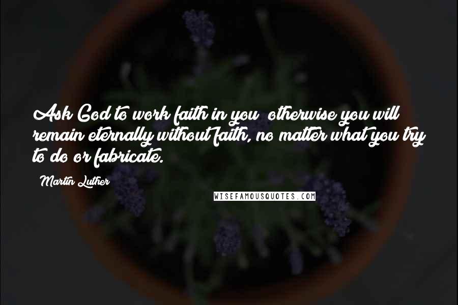 Martin Luther Quotes: Ask God to work faith in you; otherwise you will remain eternally without faith, no matter what you try to do or fabricate.