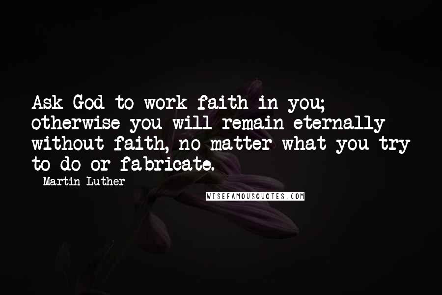 Martin Luther Quotes: Ask God to work faith in you; otherwise you will remain eternally without faith, no matter what you try to do or fabricate.