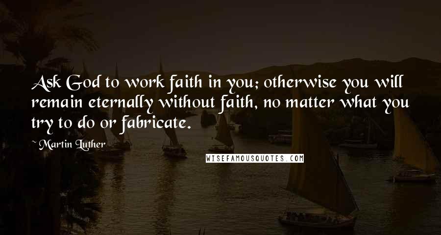 Martin Luther Quotes: Ask God to work faith in you; otherwise you will remain eternally without faith, no matter what you try to do or fabricate.