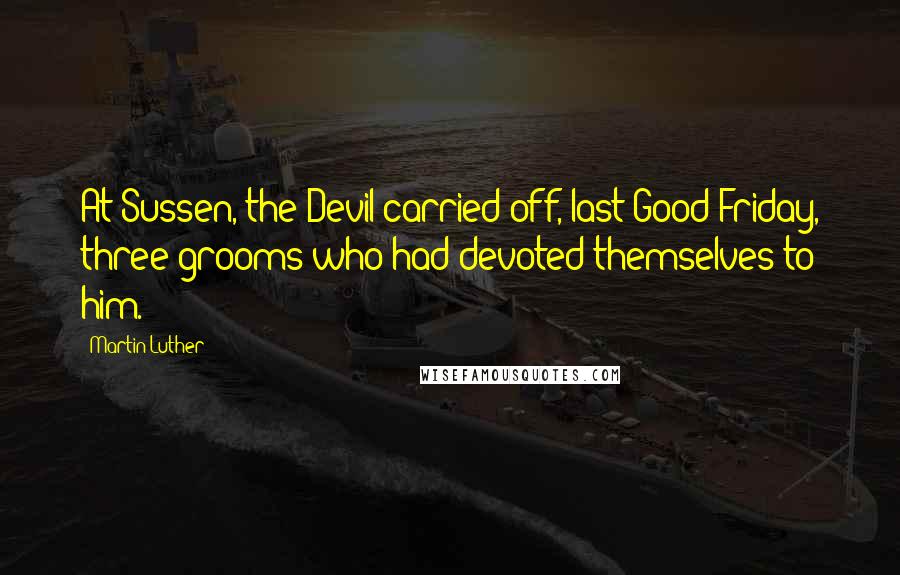 Martin Luther Quotes: At Sussen, the Devil carried off, last Good Friday, three grooms who had devoted themselves to him.