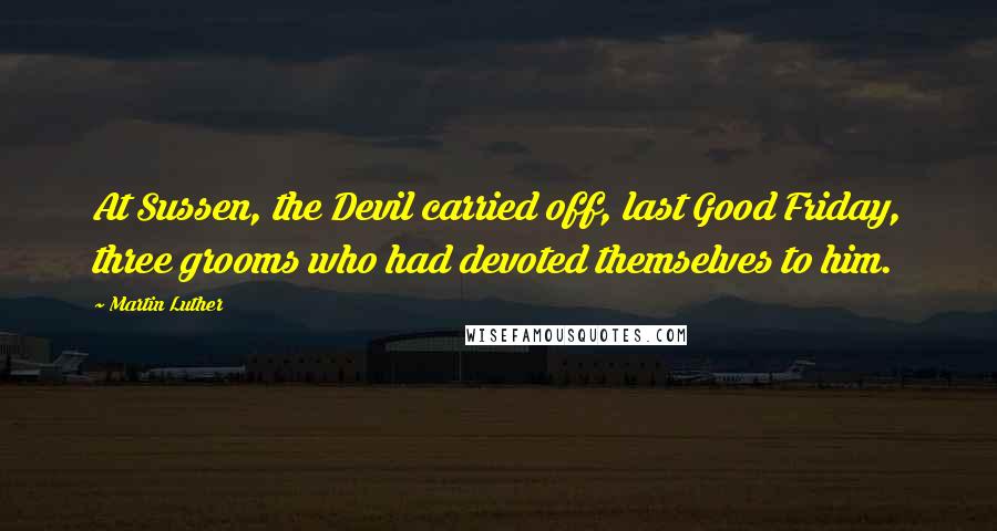 Martin Luther Quotes: At Sussen, the Devil carried off, last Good Friday, three grooms who had devoted themselves to him.