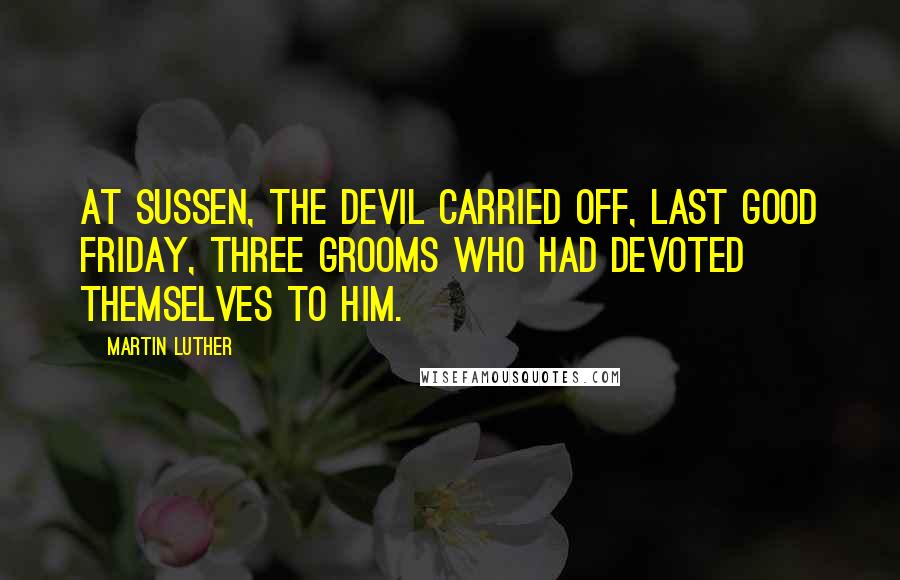 Martin Luther Quotes: At Sussen, the Devil carried off, last Good Friday, three grooms who had devoted themselves to him.