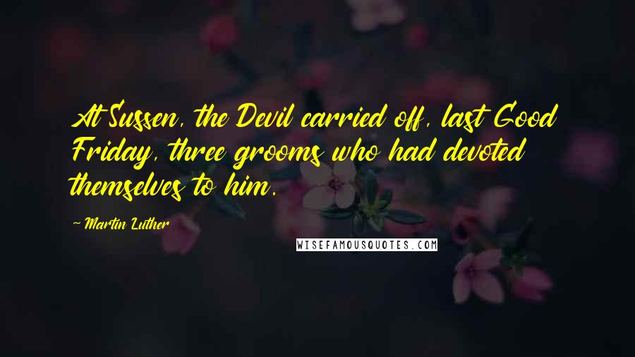 Martin Luther Quotes: At Sussen, the Devil carried off, last Good Friday, three grooms who had devoted themselves to him.