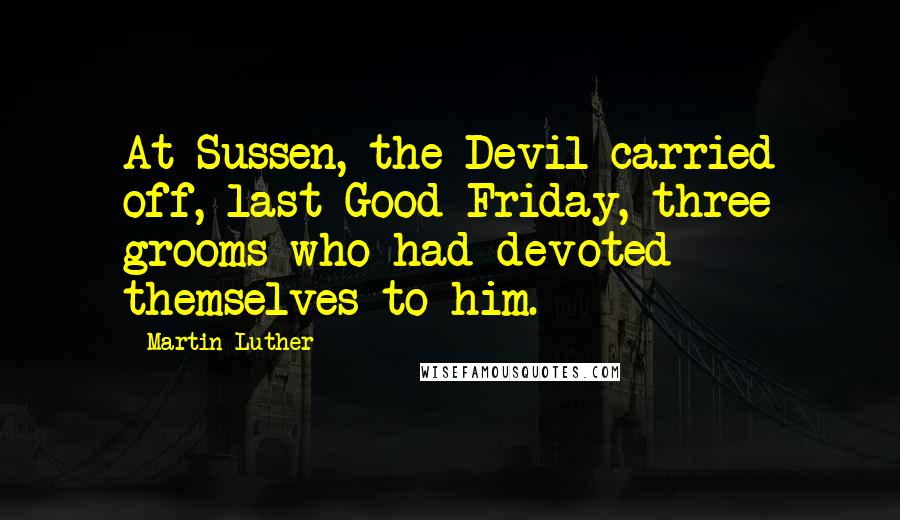 Martin Luther Quotes: At Sussen, the Devil carried off, last Good Friday, three grooms who had devoted themselves to him.