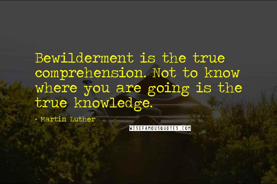 Martin Luther Quotes: Bewilderment is the true comprehension. Not to know where you are going is the true knowledge.