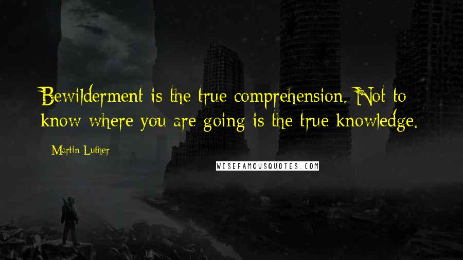 Martin Luther Quotes: Bewilderment is the true comprehension. Not to know where you are going is the true knowledge.