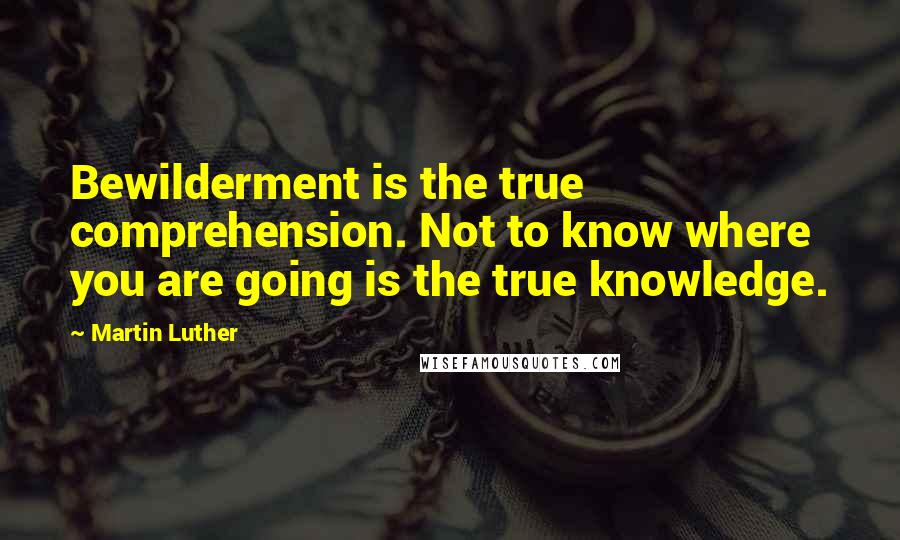 Martin Luther Quotes: Bewilderment is the true comprehension. Not to know where you are going is the true knowledge.