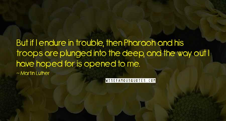 Martin Luther Quotes: But if I endure in trouble, then Pharaoh and his troops are plunged into the deep, and the way out I have hoped for is opened to me.