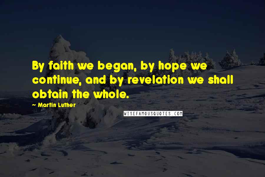 Martin Luther Quotes: By faith we began, by hope we continue, and by revelation we shall obtain the whole.