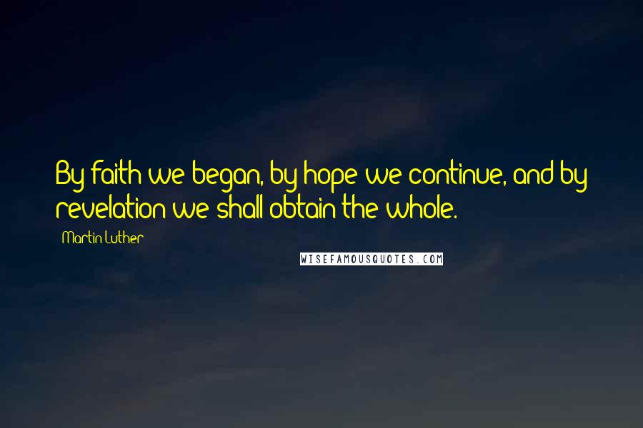 Martin Luther Quotes: By faith we began, by hope we continue, and by revelation we shall obtain the whole.