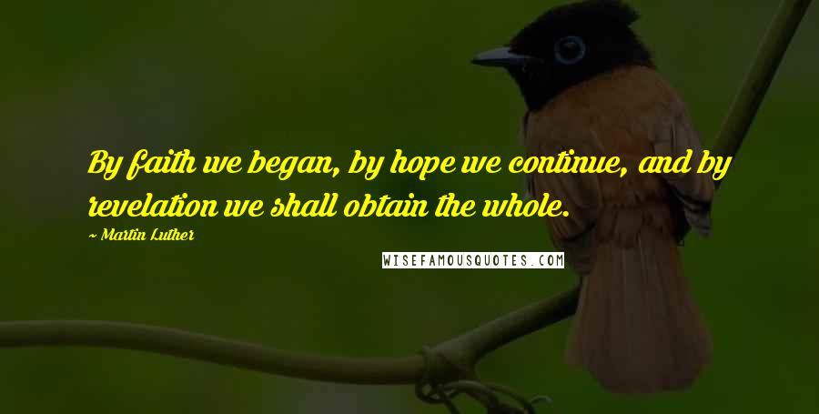 Martin Luther Quotes: By faith we began, by hope we continue, and by revelation we shall obtain the whole.