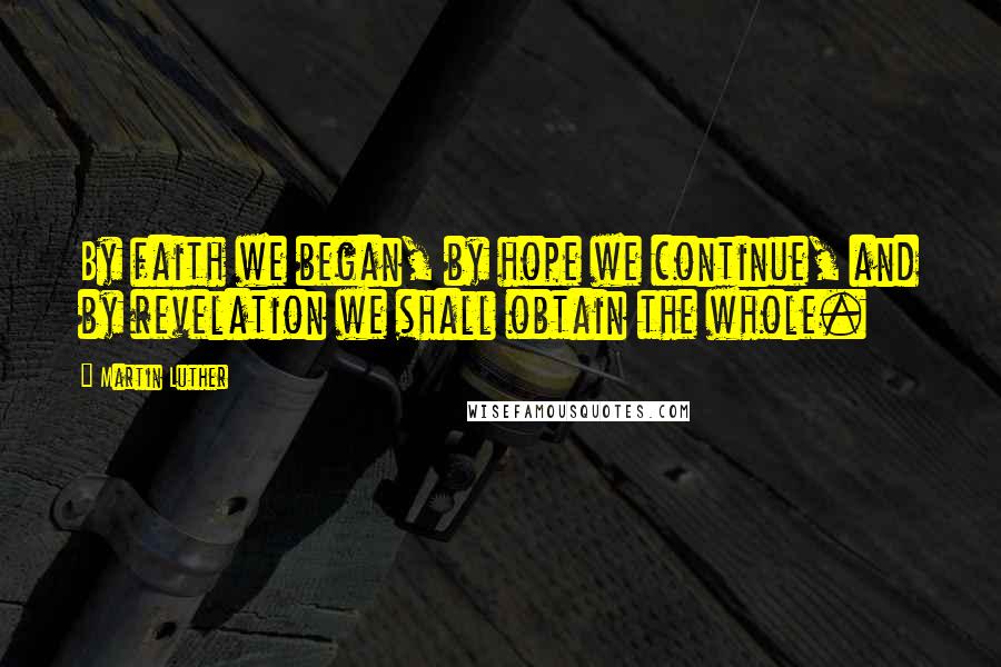 Martin Luther Quotes: By faith we began, by hope we continue, and by revelation we shall obtain the whole.